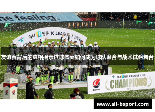 友谊赛背后的真相揭示进球盛宴如何成为球队磨合与战术试验舞台