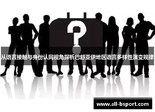 从语言接触与身份认同视角探析巴舒亚伊地区语言多样性演变规律 从语言接触与身份认同视角探析巴舒亚伊地区语言多样性演变规律