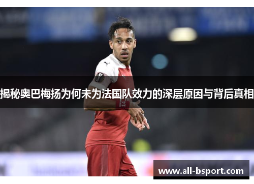 揭秘奥巴梅扬为何未为法国队效力的深层原因与背后真相