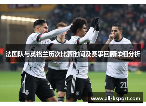 法国队与英格兰历次比赛时间及赛事回顾详细分析 法国队与英格兰历次比赛时间及赛事回顾详细分析