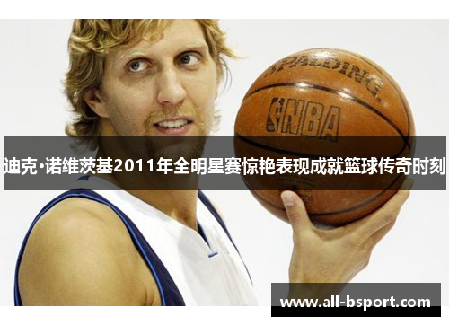 迪克·诺维茨基2011年全明星赛惊艳表现成就篮球传奇时刻 迪克·诺维茨基2011年全明星赛惊艳表现成就篮球传奇时刻