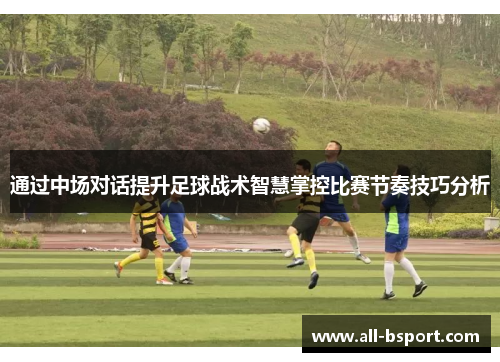 通过中场对话提升足球战术智慧掌控比赛节奏技巧分析 通过中场对话提升足球战术智慧掌控比赛节奏技巧分析
