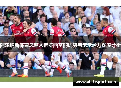 阿森纳新体育总监人选罗西基的优势与未来潜力深度分析